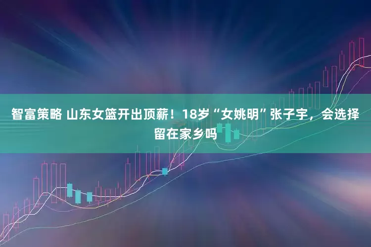 智富策略 山东女篮开出顶薪！18岁“女姚明”张子宇，会选择留在家乡吗